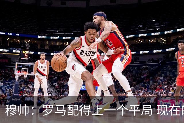 穆帅：罗马配得上一个平局 现在的目标是拿小组第二